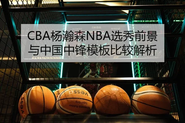 CBA杨瀚森NBA选秀前景与中国中锋模板比较解析