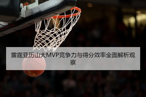 雷霆亚历山大MVP竞争力与得分效率全面解析观察
