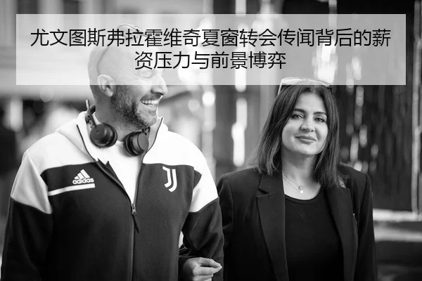 尤文图斯弗拉霍维奇夏窗转会传闻背后的薪资压力与前景博弈