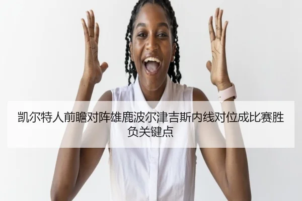 凯尔特人前瞻对阵雄鹿波尔津吉斯内线对位成比赛胜负关键点
