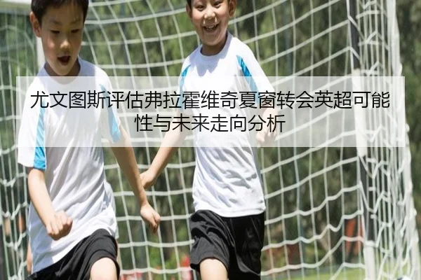 尤文图斯评估弗拉霍维奇夏窗转会英超可能性与未来走向分析 - kaiyun
