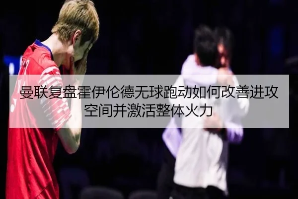 曼联复盘霍伊伦德无球跑动如何改善进攻空间并激活整体火力 - kaiyun