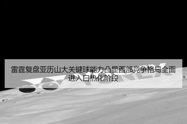 雷霆复盘亚历山大关键球能力凸显西部竞争格局全面进入白热化阶段 - kaiyun