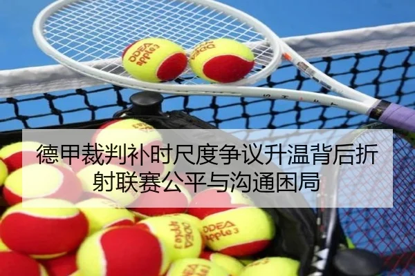 德甲裁判补时尺度争议升温背后折射联赛公平与沟通困局 - kaiyun